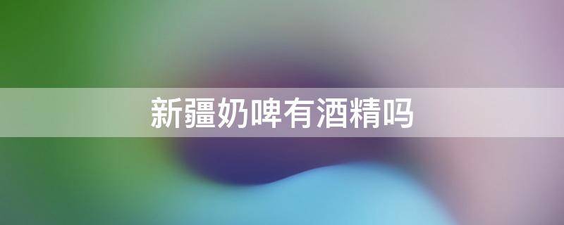 新疆奶啤有酒精吗 新疆奶啤是什么