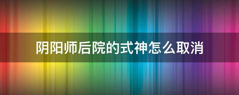 阴阳师后院的式神怎么取消 阴阳师后院的式神怎么取消2021