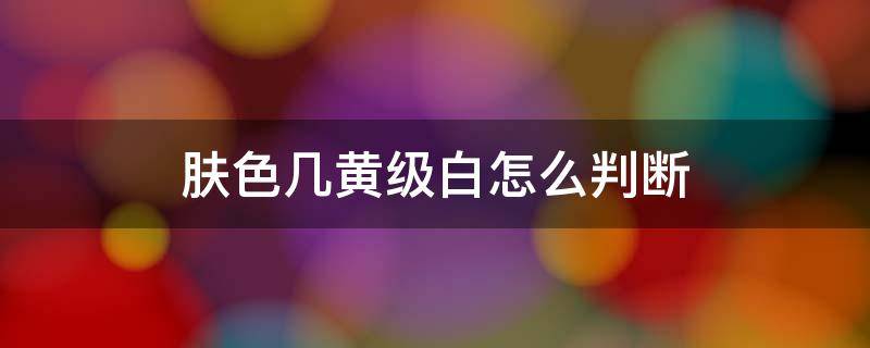 肤色几黄级白怎么判断 怎样看肤色是黄一白