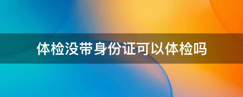 体检没带身份证可以体检吗（入职体检没带身份证可以体检吗）