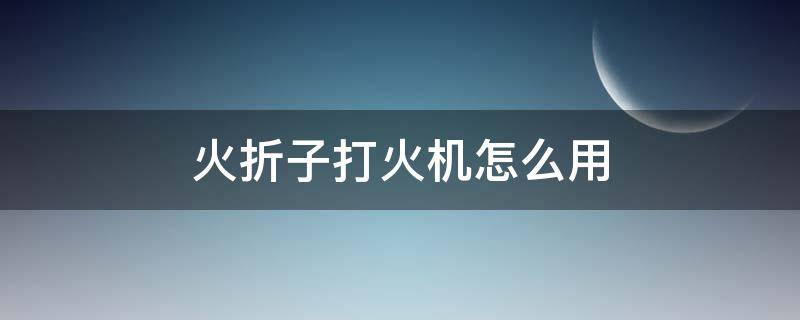 火折子打火机怎么用（火折子打火机怎么使用）