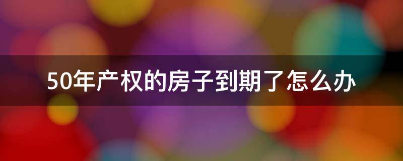 50年产权的房子到期了怎么办 50年产权的房子到期后怎么办?