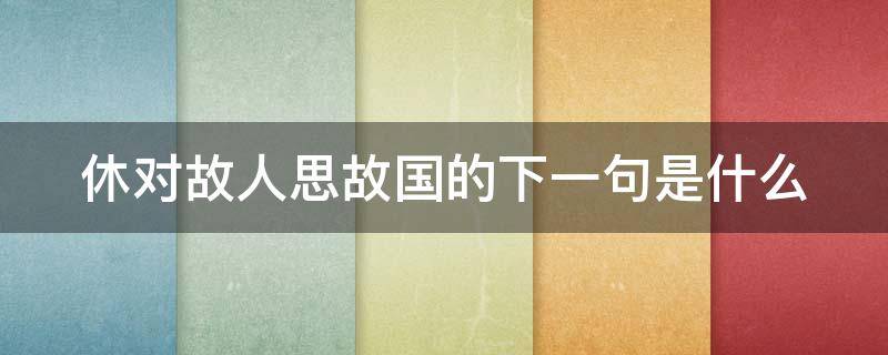 休对故人思故国的下一句是什么（休对故人思故国诗酒趁年华）