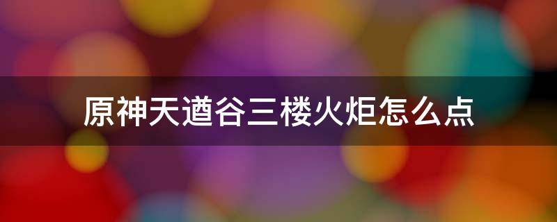 原神天遒谷三楼火炬怎么点（原神天遒谷三楼火炬怎么点视频）