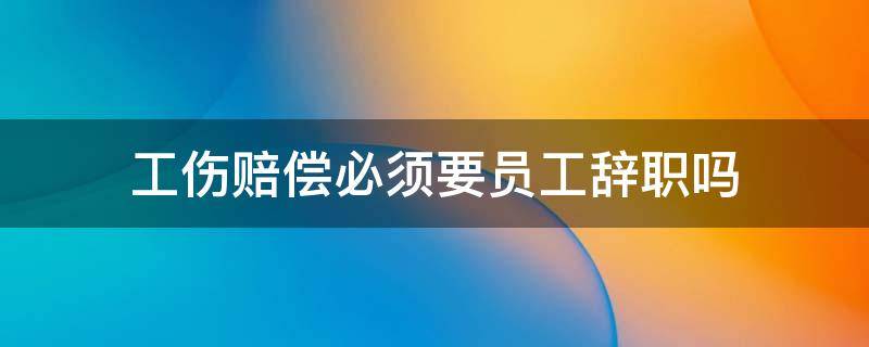 工伤赔偿必须要员工辞职吗（工伤后辞职 怎样要求单位需要赔偿么）