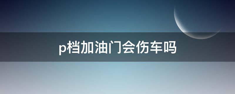 p档加油门会伤车吗 汽车p档加油门会怎样