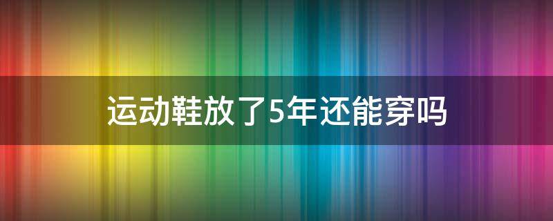 运动鞋放了5年还能穿吗（一双运动鞋能放两年再穿吗）