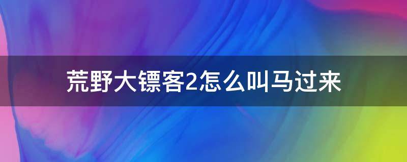 荒野大镖客2怎么叫马过来（荒野大镖客2怎样叫马车）