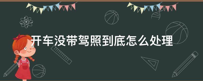 开车没带驾照到底怎么处理 驾照没带开车怎么办