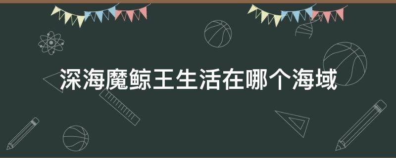 深海魔鲸王生活在哪个海域（斗罗大陆深海魔鲸王生活在哪片海域）