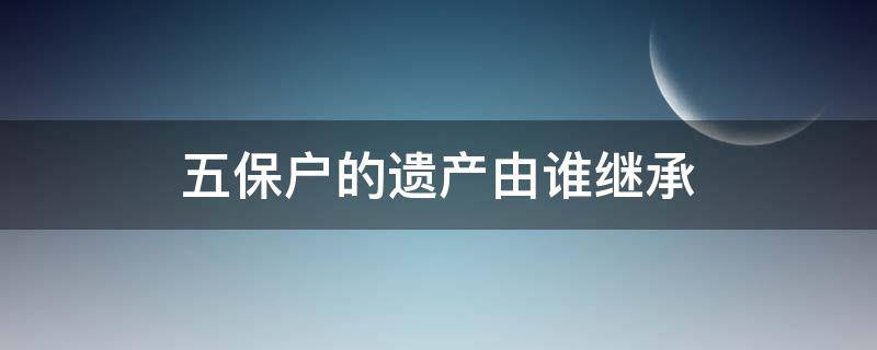 五保户的遗产由谁继承 五保户的遗产由谁继承河南