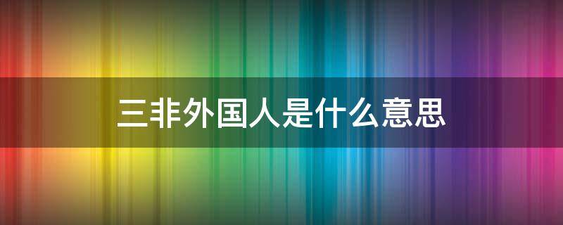 三非外国人是什么意思 三非外国人是指什么