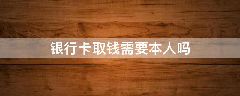 银行卡取钱需要本人吗（银行卡取钱需要本人吗?）