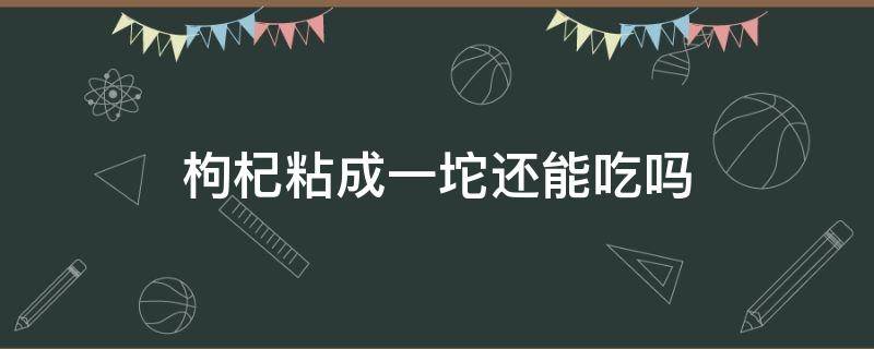 枸杞粘成一坨还能吃吗（枸杞粘成一坨怎么办）