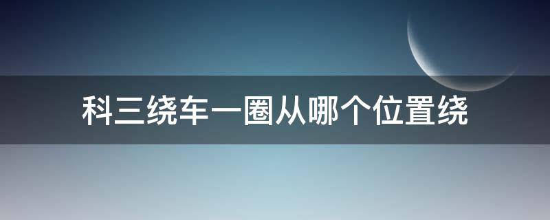 科三绕车一圈从哪个位置绕（科目三绕车一圈怎么绕）