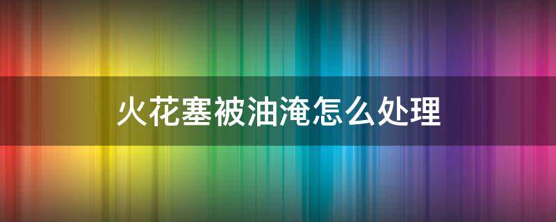 火花塞被油淹怎么处理（火花塞被油淹了正确处理方法）