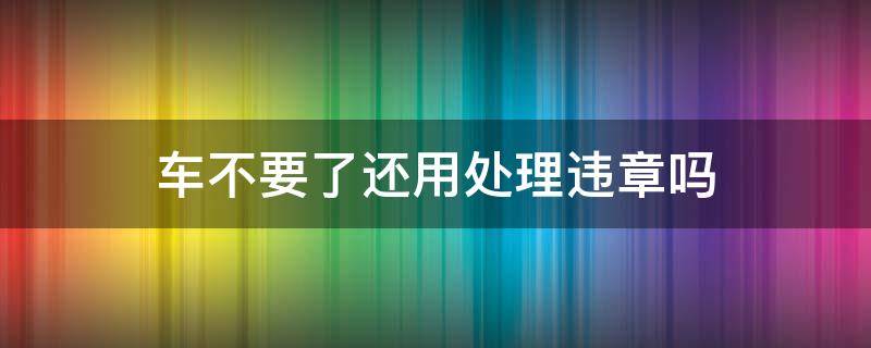 车不要了还用处理违章吗（车辆违章车子不要了会怎样）