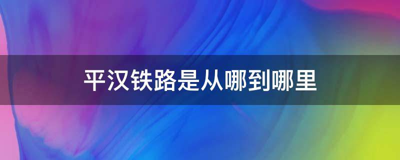 平汉铁路是从哪到哪里 平汉铁路的起站和终点站