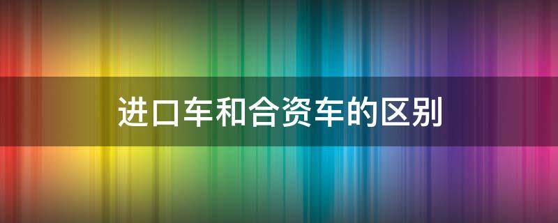 进口车和合资车的区别（进口车跟合资车有什么区别）