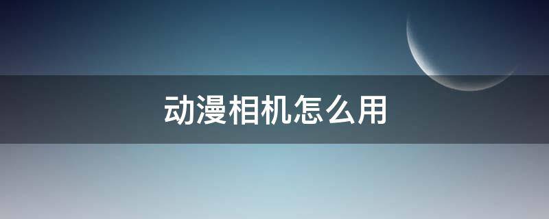 动漫相机怎么用 用相机如何拍出动漫