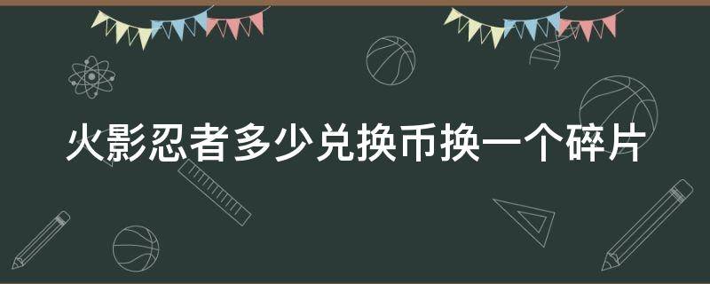 火影忍者多少兑换币换一个碎片 火影忍者多少兑换币换一个碎片划算