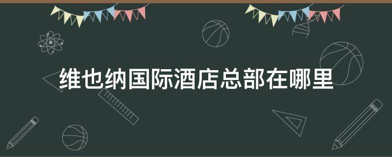 维也纳国际酒店总部在哪里 维也纳酒店总店在哪里