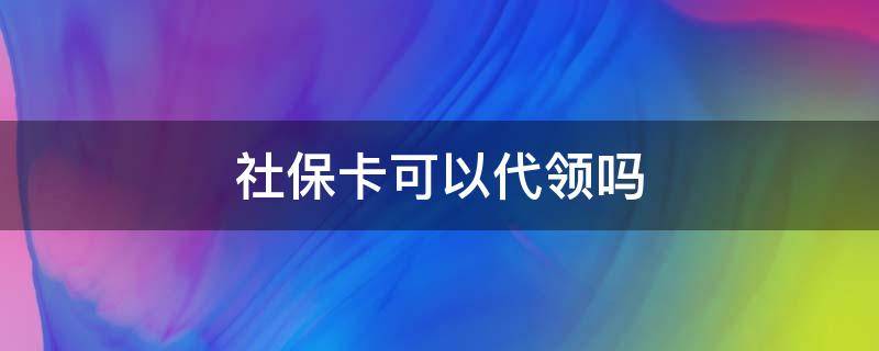 社保卡可以代领吗 老人社保卡可以代领吗