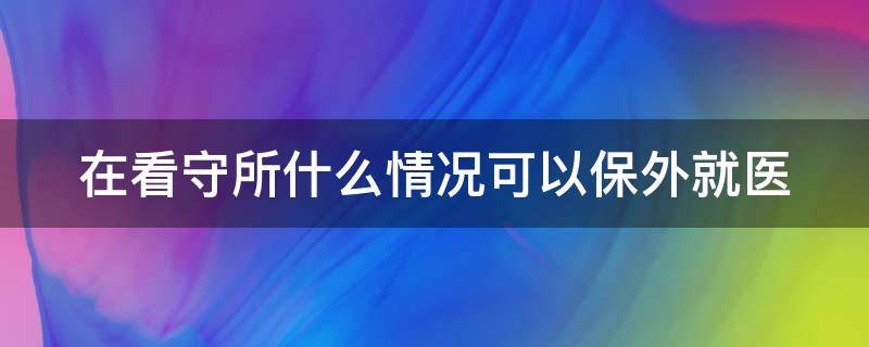 在看守所什么情况可以保外就医（在看守所申请保外就医需要多长时间）