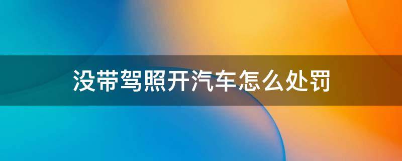 没带驾照开汽车怎么处罚 开别人的车没带驾照怎么处罚