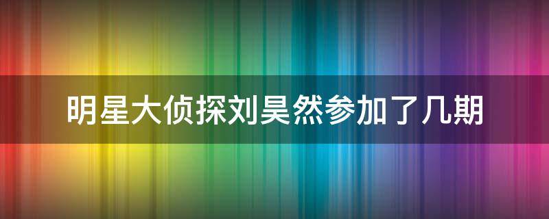 明星大侦探刘昊然参加了几期 刘昊然参加过哪几期明星大侦探