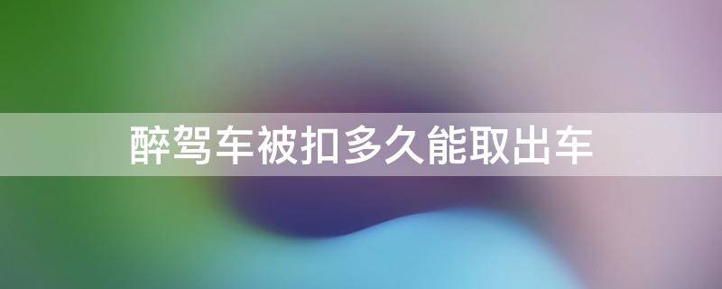 醉驾车被扣多久能取出车 醉驾车子被扣多久可以取车