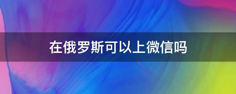 在俄罗斯可以上微信吗（俄罗斯有微信吗）