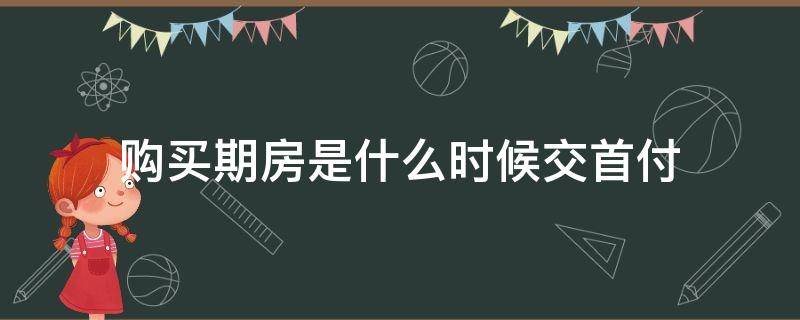 购买期房是什么时候交首付（买的期房什么时候交首付）