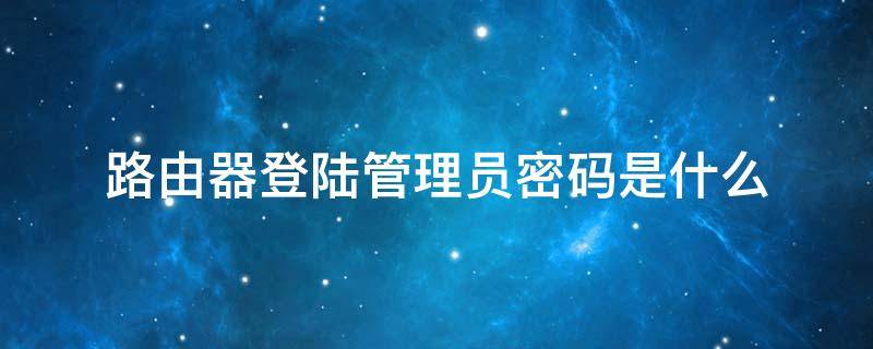 路由器登陆管理员密码是什么（登录路由器管理员密码是什么）