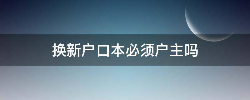 换新户口本必须户主吗 户口本换新一定要户主吗