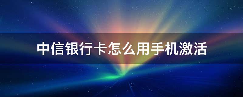 中信银行卡怎么用手机激活 中信银行卡手机上怎么激活