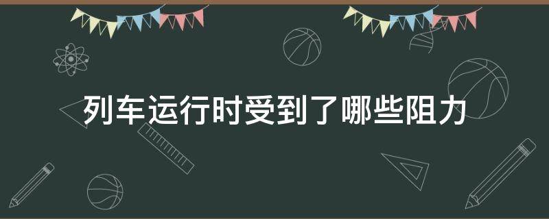 列车运行时受到了哪些阻力 列车运行时始终存在的阻力称为