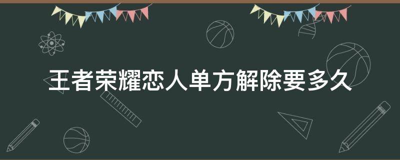 王者荣耀恋人单方解除要多久 王者关系情侣解除要多久