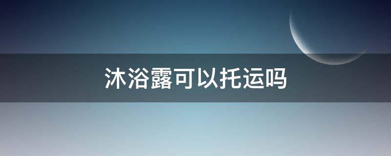 沐浴露可以托运吗（坐飞机沐浴露可以托运吗）