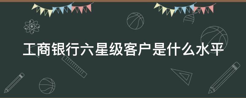 工商银行六星级客户是什么水平 工商银行六星级客户是什么水平级别