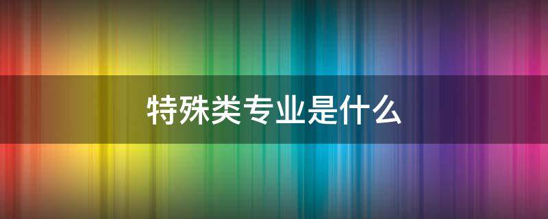 特殊类专业是什么 特殊的专业