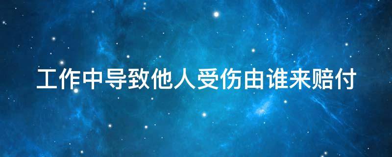 工作中导致他人受伤由谁来赔付（工作中导致别人工伤怎么办）