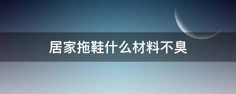 居家拖鞋什么材料不臭（拖鞋材料哪种不发臭）