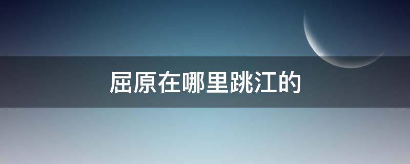 屈原在哪里跳江的 屈原是在哪天跳江的