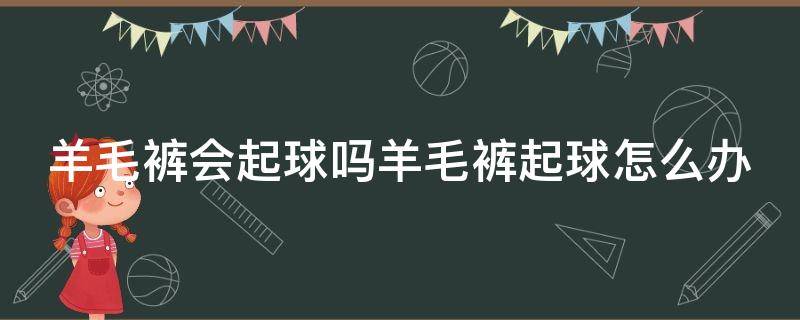 羊毛裤会起球吗羊毛裤起球怎么办（纯羊毛裤会起球吗）