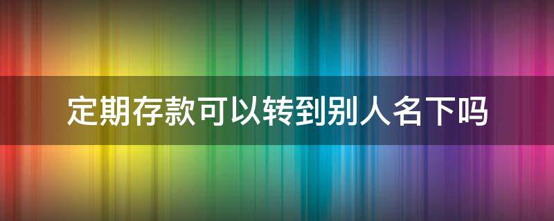 定期存款可以转到别人名下吗（定期存款可以转到别人名下吗工商银行）