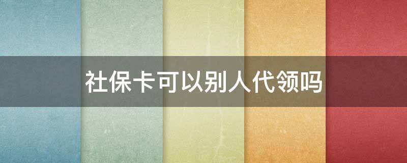 社保卡可以别人代领吗 社保卡可以让人代领吗