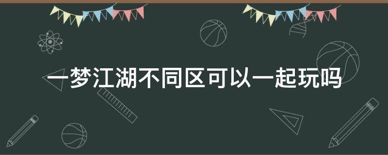 一梦江湖不同区可以一起玩吗（一梦江湖大区里不同小区能一起玩吗）