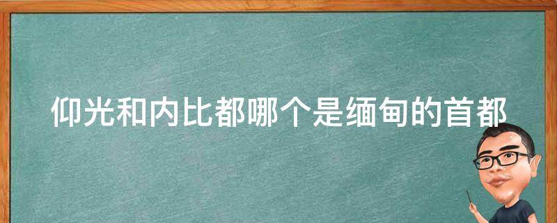 仰光和内比都哪个是缅甸的首都 缅甸仰光和中国哪个城市差不多