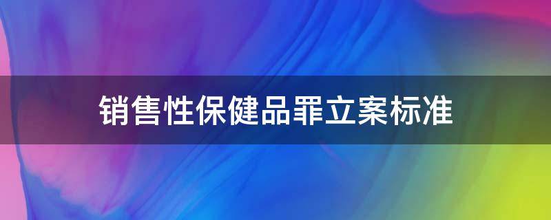 销售性保健品罪立案标准（销售假性保健品刑法）